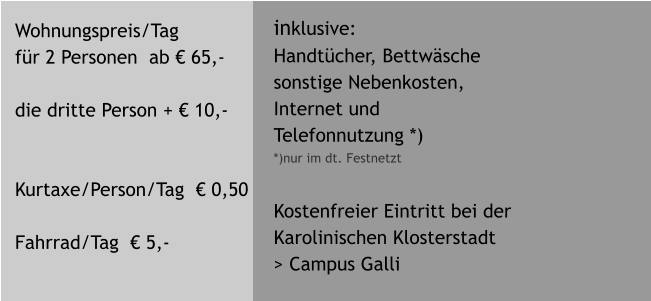 Wohnungspreis/Tag  fr 2 Personen  ab  65,-  die dritte Person +  10,-   Kurtaxe/Person/Tag   0,50  Fahrrad/Tag   5,-  inklusive: Handtcher, Bettwsche sonstige Nebenkosten, Internet und Telefonnutzung *) *)nur im dt. Festnetzt   Kostenfreier Eintritt bei der  Karolinischen Klosterstadt > Campus Galli